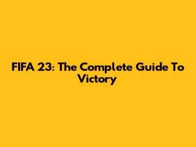 FIFA 23: The Complete Guide To Victory