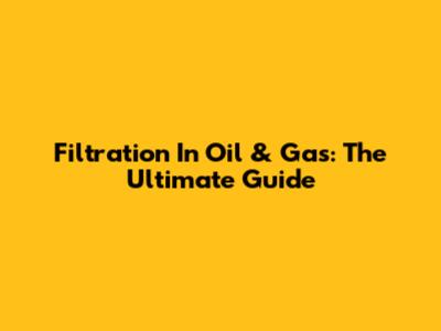 Filtration In Oil & Gas: The Ultimate Guide
