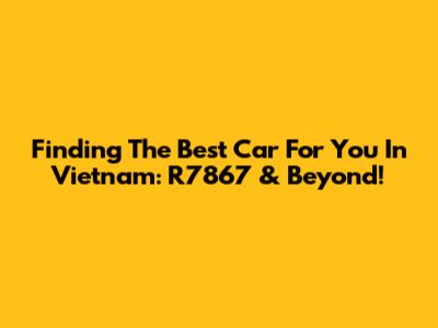 Finding The Best Car For You In Vietnam: R7867 & Beyond!