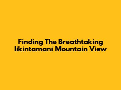 Finding The Breathtaking Iikintamani Mountain View