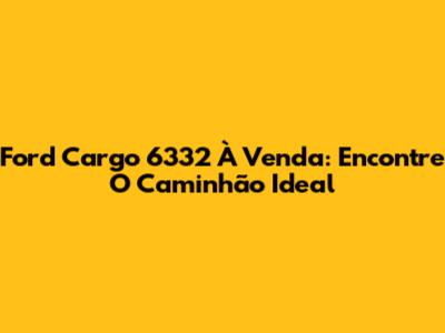 Ford Cargo 6332 À Venda: Encontre O Caminhão Ideal