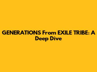 GENERATIONS From EXILE TRIBE: A Deep Dive