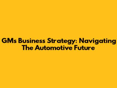 GM's Business Strategy: Navigating The Automotive Future