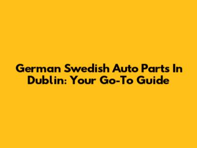 German Swedish Auto Parts In Dublin: Your Go-To Guide