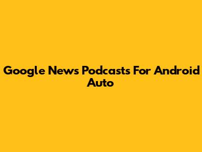 Google News Podcasts For Android Auto