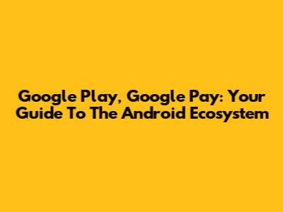 Google Play, Google Pay: Your Guide To The Android Ecosystem