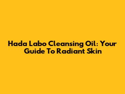Hada Labo Cleansing Oil: Your Guide To Radiant Skin