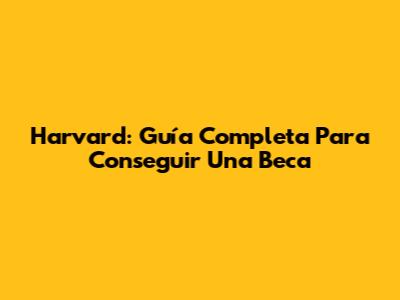 Harvard: Guía Completa Para Conseguir Una Beca