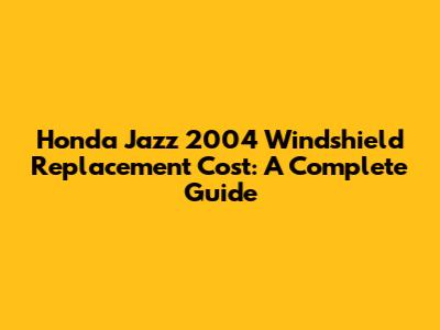 Honda Jazz 2004 Windshield Replacement Cost: A Complete Guide
