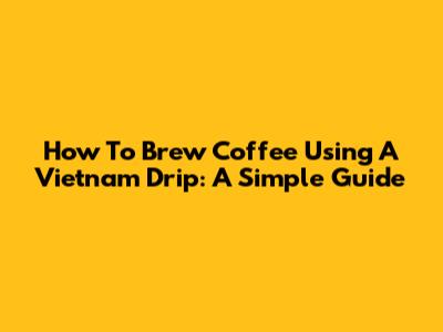 How To Brew Coffee Using A Vietnam Drip: A Simple Guide