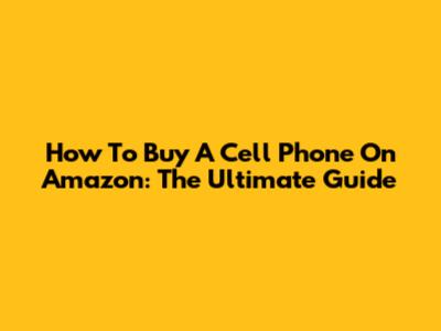 How To Buy A Cell Phone On Amazon: The Ultimate Guide