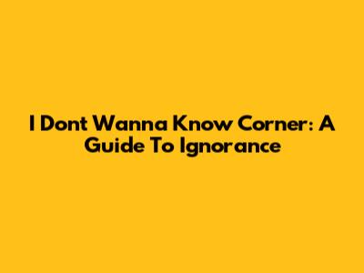I Don't Wanna Know Corner: A Guide To Ignorance