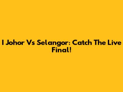I Johor Vs Selangor: Catch The Live Final!
