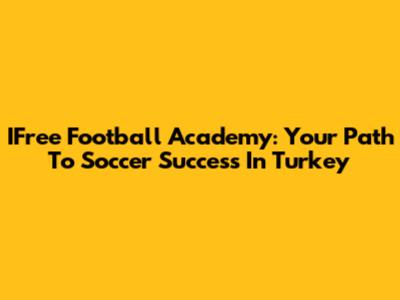 IFree Football Academy: Your Path To Soccer Success In Turkey
