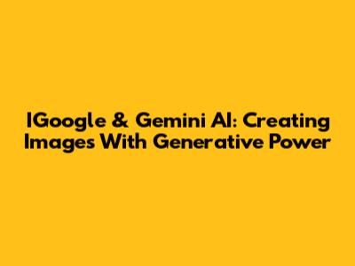 IGoogle & Gemini AI: Creating Images With Generative Power