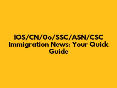IOS/CN/0o/SSC/ASN/CSC Immigration News: Your Quick Guide