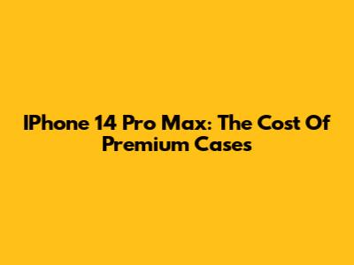 IPhone 14 Pro Max: The Cost Of Premium Cases