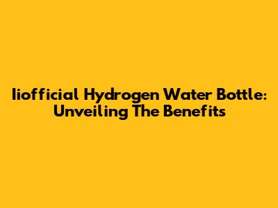 Iiofficial Hydrogen Water Bottle: Unveiling The Benefits