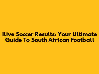 Ilive Soccer Results: Your Ultimate Guide To South African Football