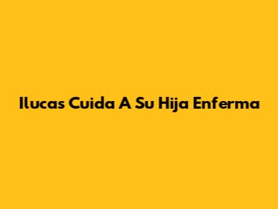 Ilucas Cuida A Su Hija Enferma