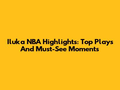 Iluka NBA Highlights: Top Plays And Must-See Moments