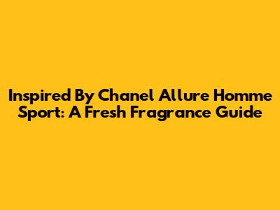 Inspired By Chanel Allure Homme Sport: A Fresh Fragrance Guide