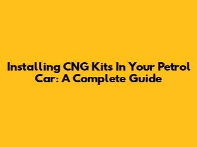 Installing CNG Kits In Your Petrol Car: A Complete Guide