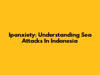 Ipanxiety: Understanding Sea Attacks In Indonesia