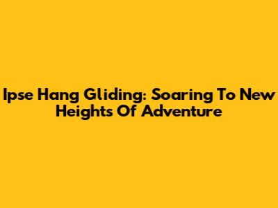 Ipse Hang Gliding: Soaring To New Heights Of Adventure