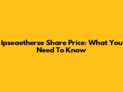 Ipseaetherse Share Price: What You Need To Know
