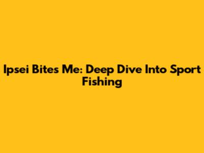 Ipsei Bites Me: Deep Dive Into Sport Fishing