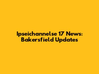 Ipseichannelse 17 News: Bakersfield Updates