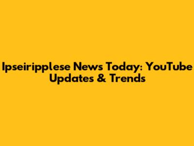 Ipseiripplese News Today: YouTube Updates & Trends