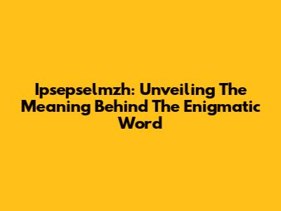 Ipsepselmzh: Unveiling The Meaning Behind The Enigmatic Word