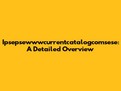 Ipsepsewwwcurrentcatalogcomsese: A Detailed Overview