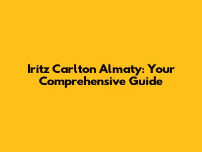 Iritz Carlton Almaty: Your Comprehensive Guide