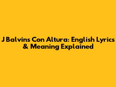 J Balvin's Con Altura: English Lyrics & Meaning Explained