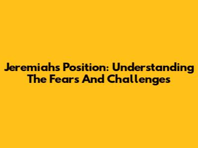 Jeremiah's Position: Understanding The Fears And Challenges