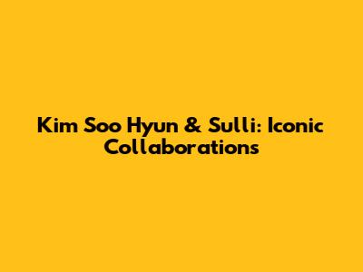 Kim Soo Hyun & Sulli: Iconic Collaborations