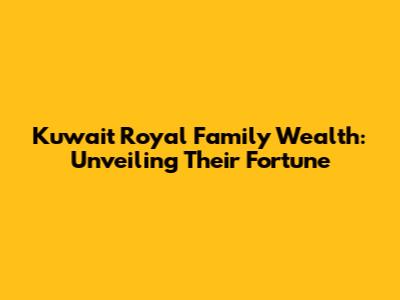 Kuwait Royal Family Wealth: Unveiling Their Fortune