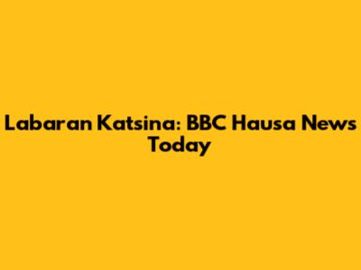 Labaran Katsina: BBC Hausa News Today