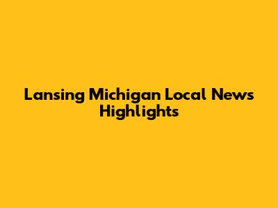 Lansing Michigan Local News Highlights