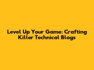Level Up Your Game: Crafting Killer Technical Blogs