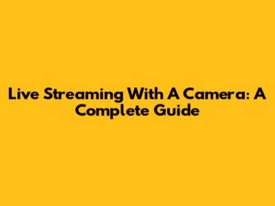Live Streaming With A Camera: A Complete Guide