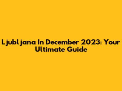 Ljubljana In December 2023: Your Ultimate Guide