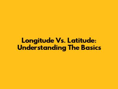 Longitude Vs. Latitude: Understanding The Basics