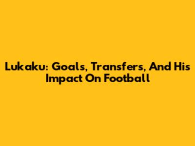 Lukaku: Goals, Transfers, And His Impact On Football