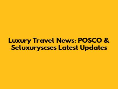 Luxury Travel News: POSCO & Seluxuryscse's Latest Updates
