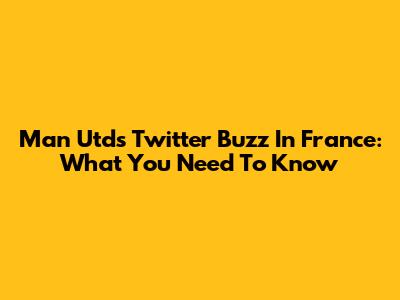 Man Utd's Twitter Buzz In France: What You Need To Know
