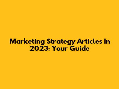 Marketing Strategy Articles In 2023: Your Guide